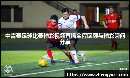 中青赛足球比赛精彩视频直播全程回顾与精彩瞬间分享